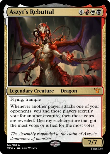 "Aszyt’s Rebuttal 4RWB Legendary Creature — Dragon Flying, trample Whenever another player attacks one of your opponents, you and those players secretly vote for another creature, then those votes are revealed. Destroy each creature that got the most votes or is tied for the most votes. The Assembly responded to the claim of Aszyt’s dominance of monsters. 7/7"