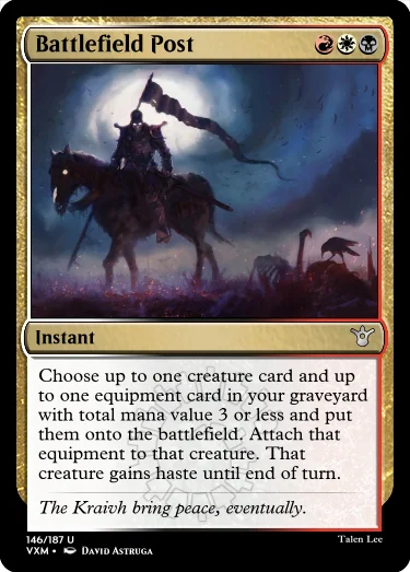 "Battlefield Post RWB Instant Choose up to one creature card and up to one equipment card in your graveyard with total mana value 3 or less and put them onto the battlefield. Attach that equipment to that creature. That creature gains haste until end of turn. The Kraivh bring peace, eventually."