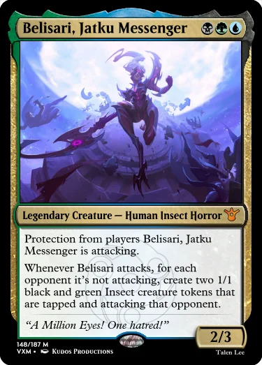 "Belisari, Jatku Messenger BGU Legendary Creature — Human Insect Horror Protection from players Belisari, Jatku Messenger is attacking. Whenever Belisari attacks, for each opponent it’s not attacking, create two 1/1 black and green Insect creature tokens that are tapped and attacking that opponent. “A Million Eyes! One hatred!” 2/3"