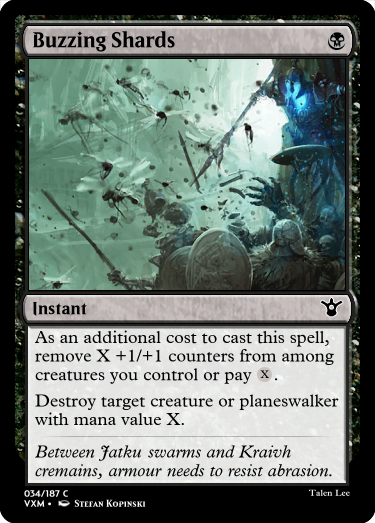 "Buzzing Shards B Instant As an additional cost to cast this spell, remove X +1/+1 counters from among creatures you control or pay X. Destroy target creature or planeswalker with mana value X. Between Jatku swarms and Kraivh cremains, armour needs to resist abrasion."