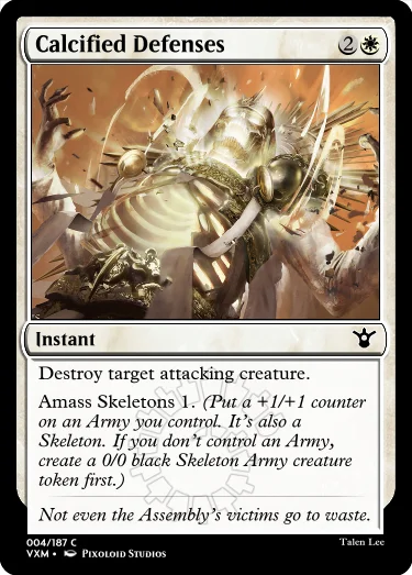 "Calcified Defenses 2W Instant Destroy target attacking creature. Amass Skeletons 1. (Put a +1/+1 counter on an Army you control. It’s also a Skeleton. If you don’t control an Army, create a 0/0 black Skeleton Army creature token first.) Not even the Assembly’s victims go to waste."