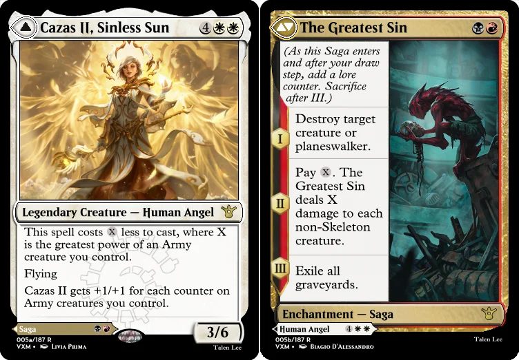 "Cazas II, Sinless Sun 4WW Legendary Creature — Human Angel This spell costs X less to cast, where X is the greatest power of an Army creature you control. Flying Cazas II gets +1/+1 for each counter on Army creatures you control. 3/6 ---Other Side--- The Greatest Sin BR Enchantment — Saga I - Destroy target creature or planeswalker II - Pay X. The Greatest Sin deals X damage to each non-Skeleton creature. III - Exile all graveyards. "