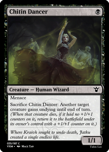 "Chitin Dancer B Creature — Human Wizard Menace Sacrifice Chitin Dancer: Another target creature gains undying until end of turn. (When that creature dies, if it had no +1/+1 counters on it, return it to the battlefield under its owner’s control with a +1/+1 counter on it.) Where Kraivh sought to undo death, Jatku created a single endless life. 1/1"