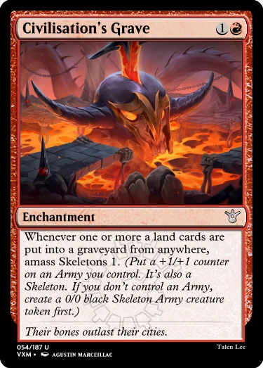 "Civilisation’s Grave 1R Enchantment Whenever one or more a land cards are put into a graveyard from anywhere, amass Skeletons 1. (Put a +1/+1 counter on an Army you control. It’s also a Skeleton. If you don’t control an Army, create a 0/0 black Skeleton Army creature token first.) Their bones outlast their cities."
