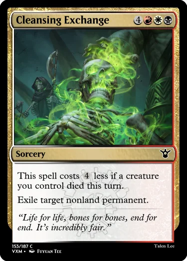 "Cleansing Exchange 4RWB Sorcery This spell costs 4 less if a creature you control died this turn. Exile target nonland permanent. “Life for life, bones for bones, end for end. It’s incredibly fair.”"
