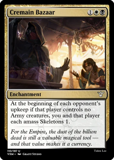 "Cremain Bazaar 1WB Enchantment At the beginning of each opponent’s upkeep if that player controls no Army creatures, you and that player each amass Skeletons 1. For the Empire, the dust of the billion dead is still a valuable magical tool — and that value makes it a currency."