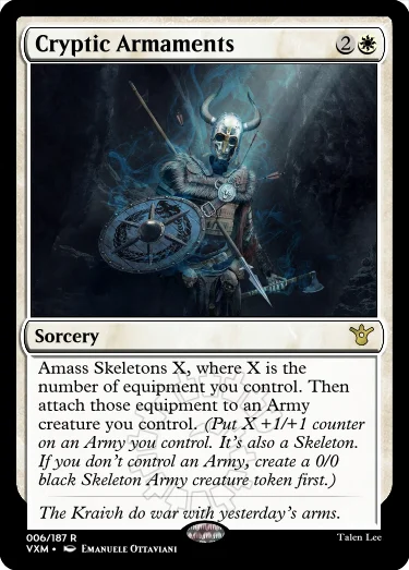 "Cryptic Armaments 2W Sorcery Amass Skeletons X, where X is the number of equipment you control. Then attach those equipment to an Army creature you control. (Put X +1/+1 counter on an Army you control. It’s also a Skeleton. If you don’t control an Army, create a 0/0 black Skeleton Army creature token first.) The Kraivh do war with yesterday’s arms."