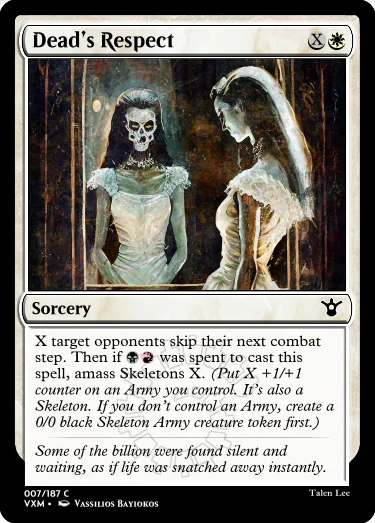 "Dead’s Respect XW Sorcery X target opponents skip their next combat step. Then if BR was spent to cast this spell, amass Skeletons X. (Put X +1/+1 counter on an Army you control. It’s also a Skeleton. If you don’t control an Army, create a 0/0 black Skeleton Army creature token first.) Some of the billion were found silent and waiting, as if life was snatched away instantly."
