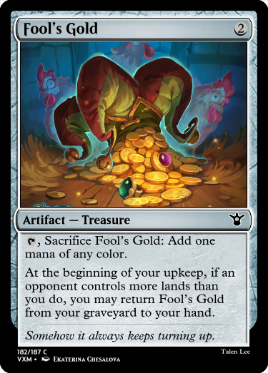 "Fool’s Gold 2 Artifact — Treasure T, Sacrifice Fool’s Gold: Add one mana of any color. At the beginning of your upkeep, if an opponent controls more lands than you do, you may return Fool’s Gold from your graveyard to your hand. Somehow it always keeps turning up."