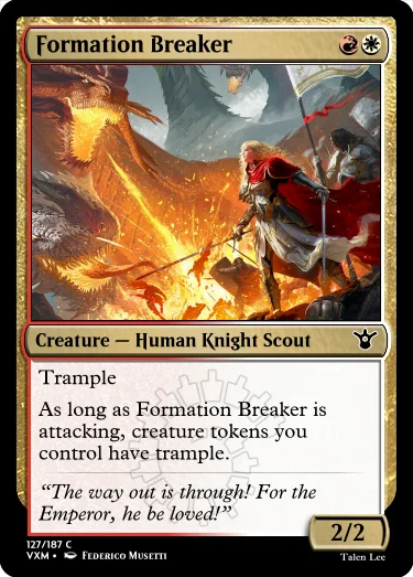 "Formation Breaker RW Creature — Human Knight Scout Trample As long as Formation Breaker is attacking, creature tokens you control have trample. “The way out is through! For the Emperor, he be loved!” 2/2"