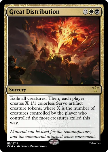 "Great Distribution 2WB Sorcery Exile all creatures. Then, each player creates X 1/1 colorless Servo artifact creature tokens, where X is the number of creatures controlled by the player who controlled the most creatures exiled this way. Material can be used for the remanufacture, and the immaterial attached when convenient."