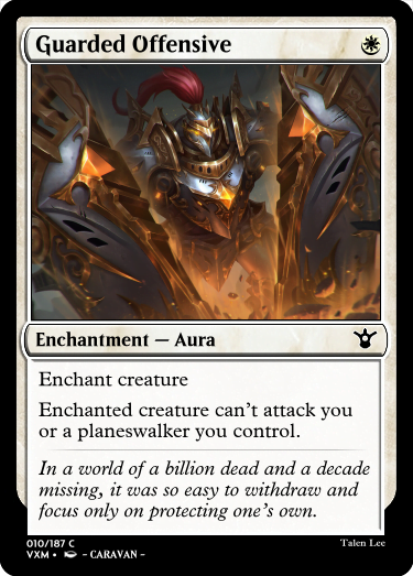"Guarded Offensive W Enchantment — Aura Enchant creature Enchanted creature can’t attack you or a planeswalker you control. In a world of a billion dead and a decade missing, it was so easy to withdraw and focus only on protecting one’s own."