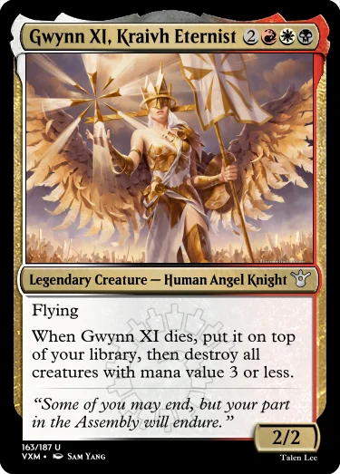 "Gwynn XI, Kraivh Eternist 2RWB Legendary Creature — Human Angel Knight Flying When Gwynn XI dies, put it on top of your library, then destroy all creatures with mana value 3 or less. “Some of you may end, but your part in the Assembly will endure.” 2/2"