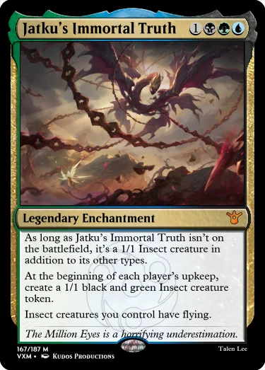 "Jatku’s Immortal Truth 1BGU Legendary Enchantment As long as Jatku’s Immortal Truth isn’t on the battlefield, it’s a 1/1 Insect creature in addition to its other types. At the beginning of each player’s upkeep, create a 1/1 black and green Insect creature token. Insect creatures you control have flying. The Million Eyes is a horrifying underestimation."