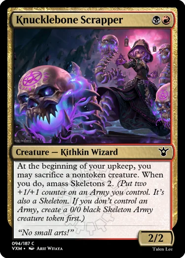 "Knucklebone Scrapper BR Creature — Kithkin Wizard At the beginning of your upkeep, you may sacrifice a nontoken creature. When you do, amass Skeletons 2. (Put two +1/+1 counter on an Army you control. It’s also a Skeleton. If you don’t control an Army, create a 0/0 black Skeleton Army creature token first.) “No small arts!” 2/2"