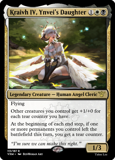 "Kraivh IV, Ynvei’s Daughter 1WB Legendary Creature — Human Angel Cleric Flying Other creatures you control get +1/+0 for each tear counter you have. At the beginning of each end step, if one or more permanents you control left the battlefield this turn, you get a tear counter. “I’m sure we can make this right.” 1/3"