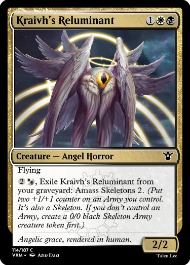 "Kraivh’s Reluminant 1WB Creature — Angel Horror Flying 2W/B, Exile Kraivh’s Reluminant from your graveyard: Amass Skeletons 2. (Put two +1/+1 counter on an Army you control. It’s also a Skeleton. If you don’t control an Army, create a 0/0 black Skeleton Army creature token first.) Angelic grace, rendered in human. 2/2"