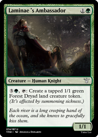 "Laminae ’s Ambassador 1G Creature — Human Knight 3G, T: Create a tapped 1/1 green Forest Dryad land creature token. (It’s affected by summoning sickness.) Each river is a long creeping hand of the ocean, and she knows to gracefully kiss them. 1/1"