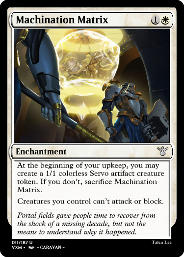"Machination Matrix 1W Enchantment At the beginning of your upkeep, you may create a 1/1 colorless Servo artifact creature token. If you don’t, sacrifice Machination Matrix. Creatures you control can’t attack or block. Portal fields gave people time to recover from the shock of a missing decade, but not the means to understand why it happened."
