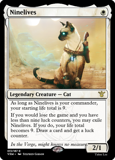 "Ninelives W Legendary Creature — Cat As long as Ninelives is your commander, your starting life total is 9. If you would lose the game and you have less than nine luck counters, you may exile Ninelives. If you do, your life total becomes 9. Draw a card and get a luck counter. In the Verge, might knows no measure. 2/1"