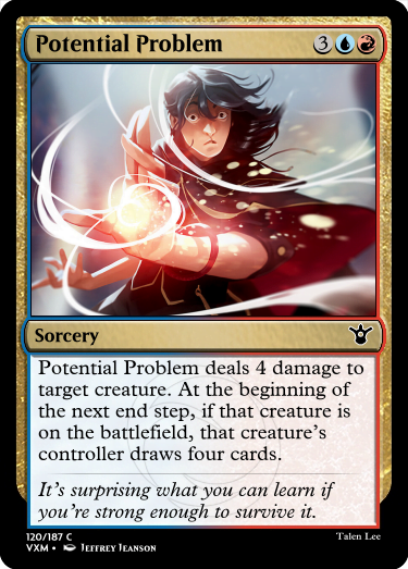 "Potential Problem 3UR Sorcery Potential Problem deals 4 damage to target creature. At the beginning of the next end step, if that creature is on the battlefield, that creature’s controller draws four cards. It’s surprising what you can learn if you’re strong enough to survive it."