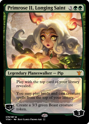 "Primrose II, Longing Saint 3GG Legendary Planeswalker — Pip Starting Loyalty: 3 Play with the top card of your library revealed. You may play lands and cast creature spells from the top of your library. -2: Create a 3/3 green Beast creature token. "