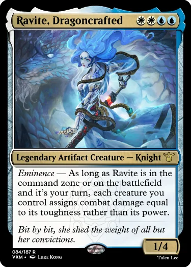 "Ravite, Dragoncrafted WWUU Legendary Artifact Creature — Knight Eminence — As long as Ravite is in the command zone or on the battlefield and it’s your turn, each creature you control assigns combat damage equal to its toughness rather than its power. Bit by bit, she shed the weight of all but her convictions. 1/4"