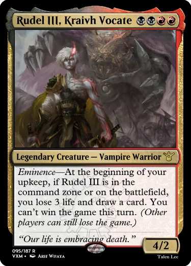"Rudel III, Kraivh Vocate BBRR Legendary Creature — Vampire Warrior Eminence—At the beginning of your upkeep, if Rudel III is in the command zone or on the battlefield, you lose 3 life and draw a card. You can’t win the game this turn. (Other players can still lose the game.) “Our life is embracing death.” 4/2"