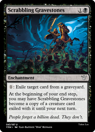 "Scrabbling Gravestones 1B Enchantment 1: Exile target card from a graveyard. At the beginning of your end step, you may have Scrabbling Gravestones become a copy of a creature card exiled with it until your next turn. People forget a billion dead. They don’t."