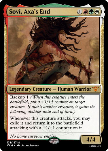 "Sovi, Axa’s End 1RGW Legendary Creature — Human Warrior Backup 1 (When this creature enters the battlefield, put a +1/+1 counter on target creature. If that’s another creature, it gains the following abilities until end of turn.) Whenever this creature attacks, you may exile it and return it to the battlefield attacking with a +1/+1 counter on it. No home survives empire. 4/4"