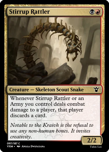 "Stirrup Rattler BR Creature — Skeleton Scout Snake Whenever Stirrup Rattler or an Army you control deals combat damage to a player, that player discards a card. Notable to the Kraivh is the refusal to use any non-human bones. It invites creativity. 2/2"