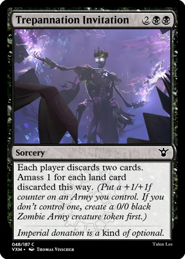 "Trepannation Invitation 2BB Sorcery Each player discards two cards. Amass 1 for each land card discarded this way. (Put a +1/+1f counter on an Army you control. If you don’t control one, create a 0/0 black Zombie Army creature token first.) Imperial donation is a kind of optional."