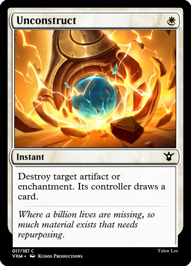 "Unconstruct W Instant Destroy target artifact or enchantment. Its controller draws a card. Where a billion lives are missing, so much material exists that needs repurposing."