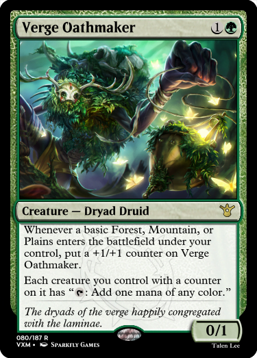 "Verge Oathmaker 1G Creature — Dryad Druid Whenever a basic Forest, Mountain, or Plains enters the battlefield under your control, put a +1/+1 counter on Verge Oathmaker. Each creature you control with a counter on it has “T: Add one mana of any color.” The dryads of the verge happily congregated with the laminae. 0/1"