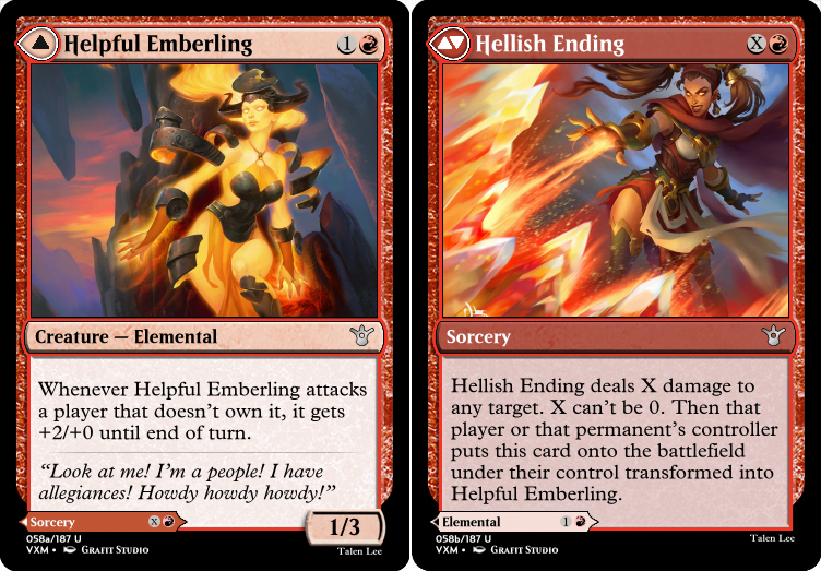 """Helpful Emberling 1R Creature — Elemental Whenever Helpful Emberling attacks a player that doesn’t own it, it gets +2/+0 until end of turn. “Look at me! I’m a people! I have allegiances! Howdy howdy howdy!” 1/3 ---Other Side--- Hellish Ending XR Hellish Ending deals X damage to any target. X can’t be 0. Then that player or that permanent’s controller puts this card onto the battlefield under their control transformed into Helpful Emberling."""