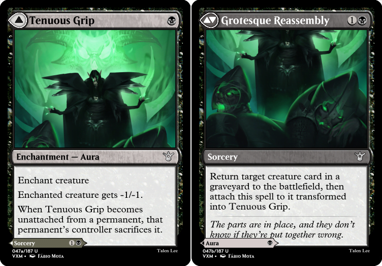 "Tenuous Grip B Enchantment — Aura Enchant creature Enchanted creature gets -1/-1. When Tenuous Grip becomes unattached from a permanent, that permanent’s controller sacrifices it. ---Other Side--- Grotesque Reassembly 1B Return target creature card in a graveyard to the battlefield, then attach this spell to it transformed into Tenuous Grip. The parts are in place, and they don’t know if they’re put together wrong."