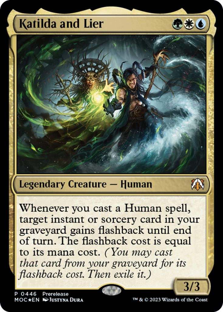  Katilda and Lier {G}{W}{U}Legendary Creature — HumanWhenever you cast a Human spell, target instant or sorcery card in your graveyard gains flashback until end of turn. The flashback cost is equal to its mana cost. (You may cast that card from your graveyard for its flashback cost. Then exile it.)
3/3 