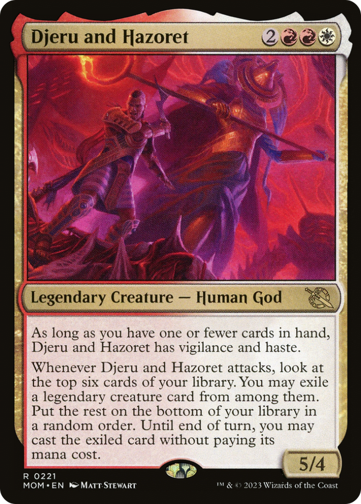  Djeru and Hazoret {2}{R}{R}{W}Legendary Creature — Human GodAs long as you have one or fewer cards in hand, Djeru and Hazoret has vigilance and haste.Whenever Djeru and Hazoret attacks, look at the top six cards of your library. You may exile a legendary creature card from among them. Put the rest on the bottom of your library in a random order. Until end of turn, you may cast the exiled card without paying its mana cost.
5/4 